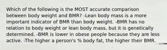 Which of the following is the MOST accurate comparison between body weight and BMR? -Lean body mass is a more important indicator of BMR than body weight. -BMR has no relation to body weight or lean body mass, but it is genetically determined. -BMR is lower in obese people because they are less active. -The higher a person's % body fat, the higher their BMR.