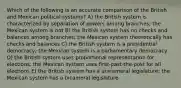 Which of the following is an accurate comparison of the British and Mexican political systems? A) the British system is characterized by separation of powers among branches; the Mexican system is not B) the British system has no checks and balances among branches; the Mexican system theoretically has checks and balances C) the British system is a presidential democracy; the Mexican system is a parliamentary democracy D) the British system uses proportional representation for elections; the Mexican system uses first-past-the-post for all elections E) the British system has a unicameral legislature; the Mexican system has a bicameral legislature