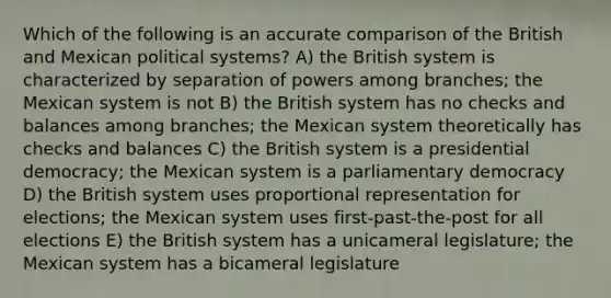 Which of the following is an accurate comparison of the British and Mexican political systems? A) the British system is characterized by separation of powers among branches; the Mexican system is not B) the British system has no checks and balances among branches; the Mexican system theoretically has checks and balances C) the British system is a presidential democracy; the Mexican system is a parliamentary democracy D) the British system uses proportional representation for elections; the Mexican system uses first-past-the-post for all elections E) the British system has a unicameral legislature; the Mexican system has a bicameral legislature