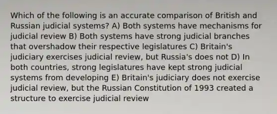 Which of the following is an accurate comparison of British and Russian judicial systems? A) Both systems have mechanisms for judicial review B) Both systems have strong judicial branches that overshadow their respective legislatures C) Britain's judiciary exercises judicial review, but Russia's does not D) In both countries, strong legislatures have kept strong judicial systems from developing E) Britain's judiciary does not exercise judicial review, but the Russian Constitution of 1993 created a structure to exercise judicial review