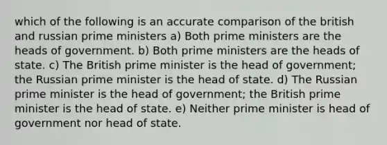 which of the following is an accurate comparison of the british and russian prime ministers a) Both prime ministers are the heads of government. b) Both prime ministers are the heads of state. c) The British prime minister is the head of government; the Russian prime minister is the head of state. d) The Russian prime minister is the head of government; the British prime minister is the head of state. e) Neither prime minister is head of government nor head of state.