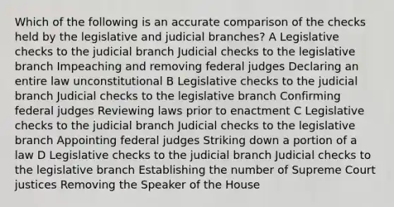 Which of the following is an accurate comparison of the checks held by the legislative and judicial branches? A Legislative checks to the judicial branch Judicial checks to the legislative branch Impeaching and removing federal judges Declaring an entire law unconstitutional B Legislative checks to the judicial branch Judicial checks to the legislative branch Confirming federal judges Reviewing laws prior to enactment C Legislative checks to the judicial branch Judicial checks to the legislative branch Appointing federal judges Striking down a portion of a law D Legislative checks to the judicial branch Judicial checks to the legislative branch Establishing the number of Supreme Court justices Removing the Speaker of the House