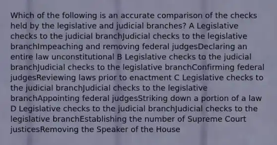 Which of the following is an accurate comparison of the checks held by the legislative and judicial branches? A Legislative checks to the judicial branchJudicial checks to the legislative branchImpeaching and removing federal judgesDeclaring an entire law unconstitutional B Legislative checks to the judicial branchJudicial checks to the legislative branchConfirming federal judgesReviewing laws prior to enactment C Legislative checks to the judicial branchJudicial checks to the legislative branchAppointing federal judgesStriking down a portion of a law D Legislative checks to the judicial branchJudicial checks to the legislative branchEstablishing the number of Supreme Court justicesRemoving the Speaker of the House