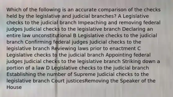 Which of the following is an accurate comparison of the checks held by the legislative and judicial branches? A Legislative checks to the judicial branch Impeaching and removing federal judges Judicial checks to the legislative branch Declaring an entire law unconstitutional B Legislative checks to the judicial branch Confirming federal judges Judicial checks to the legislative branch Reviewing laws prior to enactment C Legislative checks to the judicial branch Appointing federal judges Judicial checks to the legislative branch Striking down a portion of a law D Legislative checks to the judicial branch Establishing the number of Supreme Judicial checks to the legislative branch Court justicesRemoving the Speaker of the House