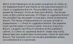 Which of the following is an accurate comparison of checks on the legislative branch and checks on the executive branch? A.) Check on Legislative Branch: The president may veto bills passed by Congress. Check on Executive Branch: The Senate must confirm judicial nominees. B.) Check on Legislative Branch: The president has the power to fund wars. Check on Executive Branch: The House of Representatives can pass articles of impeachment. C.) Check on Legislative Branch: The Supreme Court has the power of judicial review. Check on Executive Branch: Congress can remove members of the president's cabinet. D.) Check on Legislative Branch: States may nullify federal laws that violate state constitutions. Check on Executive Branch: The Supreme Court can declare presidential actions unconstitutional if a case arises.