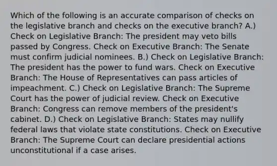 Which of the following is an accurate comparison of checks on the legislative branch and checks on the executive branch? A.) Check on Legislative Branch: The president may veto bills passed by Congress. Check on Executive Branch: The Senate must confirm judicial nominees. B.) Check on Legislative Branch: The president has the power to fund wars. Check on Executive Branch: The House of Representatives can pass articles of impeachment. C.) Check on Legislative Branch: The Supreme Court has the power of judicial review. Check on Executive Branch: Congress can remove members of the president's cabinet. D.) Check on Legislative Branch: States may nullify federal laws that violate state constitutions. Check on Executive Branch: The Supreme Court can declare presidential actions unconstitutional if a case arises.