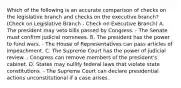 Which of the following is an accurate comparison of checks on the legislative branch and checks on the executive branch? (Check on Legislative Branch - Check on Executive Branch) A. The president may veto bills passed by Congress. - The Senate must confirm judicial nominees. B. The president has the power to fund wars. - The House of Representatives can pass articles of impeachment. C. The Supreme Court has the power of judicial review. - Congress can remove members of the president's cabinet. D. States may nullify federal laws that violate state constitutions. - The Supreme Court can declare presidential actions unconstitutional if a case arises.