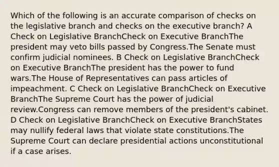 Which of the following is an accurate comparison of checks on the legislative branch and checks on the executive branch? A Check on Legislative BranchCheck on Executive BranchThe president may veto bills passed by Congress.The Senate must confirm judicial nominees. B Check on Legislative BranchCheck on Executive BranchThe president has the power to fund wars.The House of Representatives can pass articles of impeachment. C Check on Legislative BranchCheck on Executive BranchThe Supreme Court has the power of judicial review.Congress can remove members of the president's cabinet. D Check on Legislative BranchCheck on Executive BranchStates may nullify federal laws that violate state constitutions.The Supreme Court can declare presidential actions unconstitutional if a case arises.