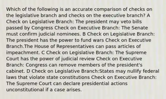 Which of the following is an accurate comparison of checks on the legislative branch and checks on the executive branch? A Check on Legislative Branch: The president may veto bills passed by Congress Check on Executive Branch: The Senate must confirm judicial nominees. B Check on Legislative Branch: The president has the power to fund wars Check on Executive Branch.The House of Representatives can pass articles of impeachment. C Check on Legislative Branch: The Supreme Court has the power of judicial review Check on Executive Branch: Congress can remove members of the president's cabinet. D Check on Legislative Branch:States may nullify federal laws that violate state constitutions Check on Executive Branch: The Supreme Court can declare presidential actions unconstitutional if a case arises.