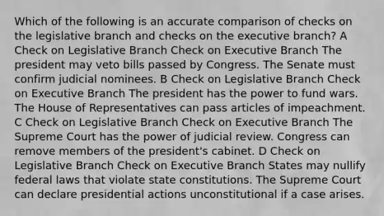 Which of the following is an accurate comparison of checks on the legislative branch and checks on the executive branch? A Check on Legislative Branch Check on Executive Branch The president may veto bills passed by Congress. The Senate must confirm judicial nominees. B Check on Legislative Branch Check on Executive Branch The president has the power to fund wars. The House of Representatives can pass articles of impeachment. C Check on Legislative Branch Check on Executive Branch The Supreme Court has the power of judicial review. Congress can remove members of the president's cabinet. D Check on Legislative Branch Check on Executive Branch States may nullify federal laws that violate state constitutions. The Supreme Court can declare presidential actions unconstitutional if a case arises.