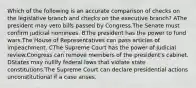 Which of the following is an accurate comparison of checks on the legislative branch and checks on the executive branch? AThe president may veto bills passed by Congress.The Senate must confirm judicial nominees. BThe president has the power to fund wars.The House of Representatives can pass articles of impeachment. CThe Supreme Court has the power of judicial review.Congress can remove members of the president's cabinet. DStates may nullify federal laws that violate state constitutions.The Supreme Court can declare presidential actions unconstitutional if a case arises.