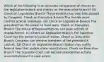 Which of the following is an accurate comparison of checks on the legislative branch and checks on the executive branch? (A) Check on Legislative Branch The president may veto bills passed by Congress. Check on Executive Branch The Senate must confirm judicial nominees. (B) Check on Legislative Branch The president has the power to fund wars. Check on Executive Branch The House of Representatives can pass articles of impeachment. (C) Check on Legislative Branch The Supreme Court has the power of judicial review. Check on Executive Branch Congress can remove members of the president's cabinet. (D) Check on Legislative Branch States may nullify federal laws that violate state constitutions. Check on Executive Branch The Supreme Court can declare presidential actions unconstitutional if a case arises.