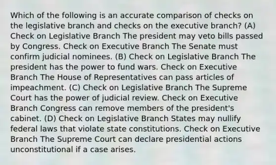 Which of the following is an accurate comparison of checks on the legislative branch and checks on <a href='https://www.questionai.com/knowledge/kBllUhZHhd-the-executive-branch' class='anchor-knowledge'>the executive branch</a>? (A) Check on Legislative Branch The president may veto bills passed by Congress. Check on Executive Branch The Senate must confirm judicial nominees. (B) Check on Legislative Branch The president has the power to fund wars. Check on Executive Branch The House of Representatives can pass articles of impeachment. (C) Check on Legislative Branch The Supreme Court has the power of judicial review. Check on Executive Branch Congress can remove members of the president's cabinet. (D) Check on Legislative Branch States may nullify federal laws that violate <a href='https://www.questionai.com/knowledge/kfPBWimMk9-state-constitutions' class='anchor-knowledge'>state constitutions</a>. Check on Executive Branch The Supreme Court can declare presidential actions unconstitutional if a case arises.