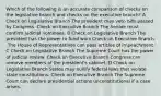 Which of the following is an accurate comparison of checks on the legislative branch and checks on the executive branch? A Check on Legislative Branch The president may veto bills passed by Congress. Check on Executive Branch The Senate must confirm judicial nominees. B Check on Legislative Branch The president has the power to fund wars Check on Executive Branch .The House of Representatives can pass articles of impeachment. C Check on Legislative Branch The Supreme Court has the power of judicial review. Check on Executive Branch Congress can remove members of the president's cabinet. D Check on Legislative Branch States may nullify federal laws that violate state constitutions. Check on Executive Branch The Supreme Court can declare presidential actions unconstitutional if a case arises.