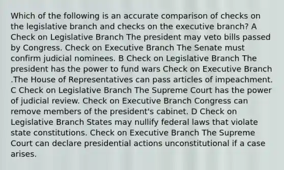 Which of the following is an accurate comparison of checks on the legislative branch and checks on the executive branch? A Check on Legislative Branch The president may veto bills passed by Congress. Check on Executive Branch The Senate must confirm judicial nominees. B Check on Legislative Branch The president has the power to fund wars Check on Executive Branch .The House of Representatives can pass articles of impeachment. C Check on Legislative Branch The Supreme Court has the power of judicial review. Check on Executive Branch Congress can remove members of the president's cabinet. D Check on Legislative Branch States may nullify federal laws that violate state constitutions. Check on Executive Branch The Supreme Court can declare presidential actions unconstitutional if a case arises.