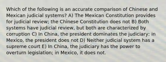 Which of the following is an accurate comparison of Chinese and Mexican judicial systems? A) The Mexican Constitution provides for judicial review; the Chinese Constitution does not B) Both systems have judicial review, but both are characterized by corruption C) In China, the president dominates the judiciary; in Mexico, the president does not D) Neither judicial system has a supreme court E) In China, the judiciary has the power to overturn legislation; in Mexico, it does not.