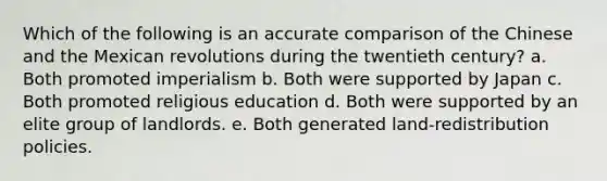 Which of the following is an accurate comparison of the Chinese and the Mexican revolutions during the twentieth century? a. Both promoted imperialism b. Both were supported by Japan c. Both promoted religious education d. Both were supported by an elite group of landlords. e. Both generated land-redistribution policies.