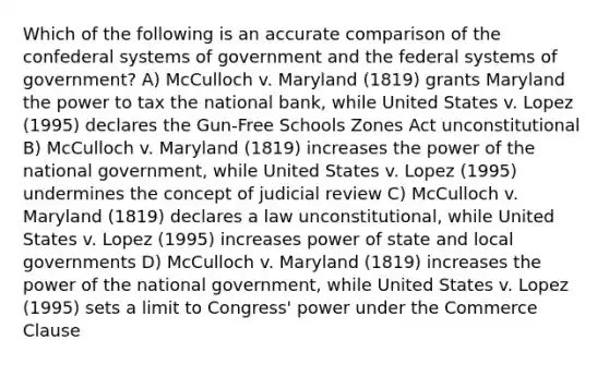 Which of the following is an accurate comparison of the confederal systems of government and the federal systems of government? A) McCulloch v. Maryland (1819) grants Maryland the power to tax the national bank, while United States v. Lopez (1995) declares the Gun-Free Schools Zones Act unconstitutional B) McCulloch v. Maryland (1819) increases the power of the national government, while United States v. Lopez (1995) undermines the concept of judicial review C) McCulloch v. Maryland (1819) declares a law unconstitutional, while United States v. Lopez (1995) increases power of state and local governments D) McCulloch v. Maryland (1819) increases the power of the national government, while United States v. Lopez (1995) sets a limit to Congress' power under the Commerce Clause