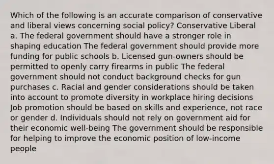 Which of the following is an accurate comparison of conservative and liberal views concerning social policy? Conservative Liberal a. The federal government should have a stronger role in shaping education The federal government should provide more funding for public schools b. Licensed gun-owners should be permitted to openly carry firearms in public The federal government should not conduct background checks for gun purchases c. Racial and gender considerations should be taken into account to promote diversity in workplace hiring decisions Job promotion should be based on skills and experience, not race or gender d. Individuals should not rely on government aid for their economic well-being The government should be responsible for helping to improve the economic position of low-income people