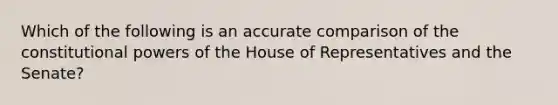 Which of the following is an accurate comparison of the constitutional <a href='https://www.questionai.com/knowledge/kKSx9oT84t-powers-of' class='anchor-knowledge'>powers of</a> the House of Representatives and the Senate?