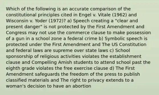 Which of the following is an accurate comparison of the constitutional principles cited in Engel v. Vitale (1962) and Wisconsin v. Yoder (1972)? a) Speech creating a "clear and present danger" is not protected by the First Amendment and Congress may not use the commerce clause to make possession of a gun in a school zone a federal crime b) Symbolic speech is protected under the First Amendment and The US Constitution and federal laws are supreme over state laws c) School sponsorship of religious activities violates the establishment clause and Compelling Amish students to attend school past the eighth grade violates the free exercise clause d) The First Amendment safeguards the freedom of the press to publish classified materials and The right to privacy extends to a woman's decision to have an abortion