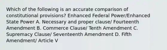 Which of the following is an accurate comparison of constitutional provisions? Enhanced Federal Power/Enhanced State Power A. Necessary and proper clause/ Fourteenth Amendment B. Commerce Clause/ Tenth Amendment C. Supremacy Clause/ Seventeenth Amendment D. Fifth Amendment/ Article V