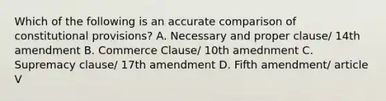 Which of the following is an accurate comparison of constitutional provisions? A. Necessary and proper clause/ 14th amendment B. Commerce Clause/ 10th amednment C. Supremacy clause/ 17th amendment D. Fifth amendment/ article V