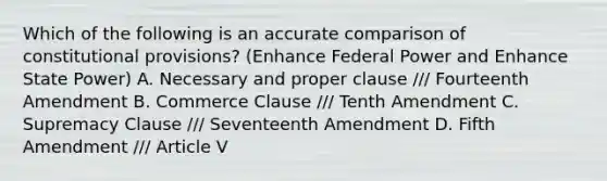 Which of the following is an accurate comparison of constitutional provisions? (Enhance Federal Power and Enhance State Power) A. Necessary and proper clause /// Fourteenth Amendment B. Commerce Clause /// Tenth Amendment C. Supremacy Clause /// Seventeenth Amendment D. Fifth Amendment /// Article V