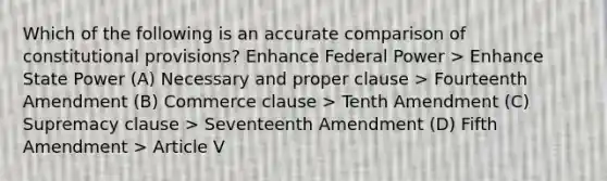 Which of the following is an accurate comparison of constitutional provisions? Enhance Federal Power > Enhance State Power (A) Necessary and proper clause > Fourteenth Amendment (B) Commerce clause > Tenth Amendment (C) Supremacy clause > Seventeenth Amendment (D) Fifth Amendment > Article V