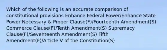 Which of the following is an accurate comparison of constitutional provisions Enhance Federal Power/Enhance State Power Necessary & Proper Clause(F)/Fourteenth Amendment(S) Commerce Clause(F)/Tenth Amendment(S) Supremacy Clause(F)/Seventeenth Amendment(S) Fifth Amendment(F)/Article V of the Constitution(S)