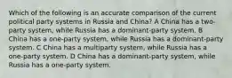 Which of the following is an accurate comparison of the current political party systems in Russia and China? A China has a two-party system, while Russia has a dominant-party system. B China has a one-party system, while Russia has a dominant-party system. C China has a multiparty system, while Russia has a one-party system. D China has a dominant-party system, while Russia has a one-party system.