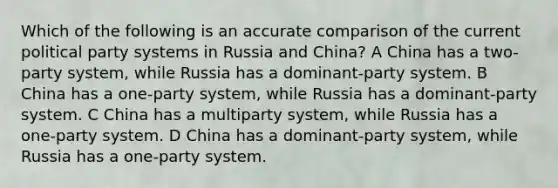 Which of the following is an accurate comparison of the current political party systems in Russia and China? A China has a two-party system, while Russia has a dominant-party system. B China has a one-party system, while Russia has a dominant-party system. C China has a multiparty system, while Russia has a one-party system. D China has a dominant-party system, while Russia has a one-party system.