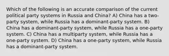 Which of the following is an accurate comparison of the current political party systems in Russia and China? A) China has a two-party system, while Russia has a dominant-party system. B) China has a dominant-party system, while Russia has a one-party system. C) China has a multiparty system, while Russia has a one-party system. D) China has a one-party system, while Russia has a dominant-party system.