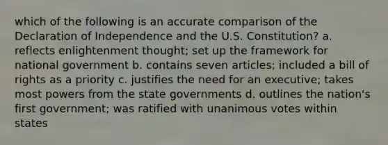 which of the following is an accurate comparison of the Declaration of Independence and the U.S. Constitution? a. reflects enlightenment thought; set up the framework for national government b. contains seven articles; included a bill of rights as a priority c. justifies the need for an executive; takes most powers from the state governments d. outlines the nation's first government; was ratified with unanimous votes within states