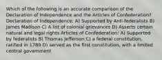 Which of the following is an accurate comparison of the Declaration of Independence and the Articles of Confederation? Declaration of Independence: A) Supported by Anti-federalists B) James Madison C) A list of colonial grievances D) Asserts certain natural and legal rights Articles of Confederation: A) Supported by federalists B) Thomas Jefferson C) a federal constitution, ratified in 1789 D) served as the first constitution, with a limited central government