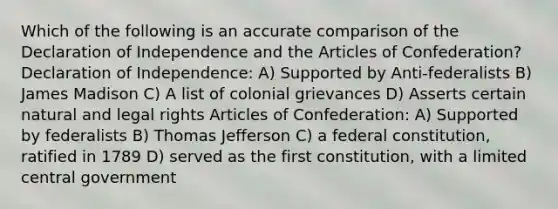 Which of the following is an accurate comparison of the Declaration of Independence and the Articles of Confederation? Declaration of Independence: A) Supported by Anti-federalists B) James Madison C) A list of colonial grievances D) Asserts certain natural and legal rights Articles of Confederation: A) Supported by federalists B) Thomas Jefferson C) a federal constitution, ratified in 1789 D) served as the first constitution, with a limited central government