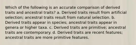 Which of the following is an accurate comparison of derived traits and ancestral traits? a. Derived traits result from artificial selection; ancestral traits result from natural selection. b. Derived traits appear in species; ancestral traits appear in genera or higher taxa. c. Derived traits are primitive; ancestral traits are contemporary. d. Derived traits are recent features; ancestral traits are more primitive features.