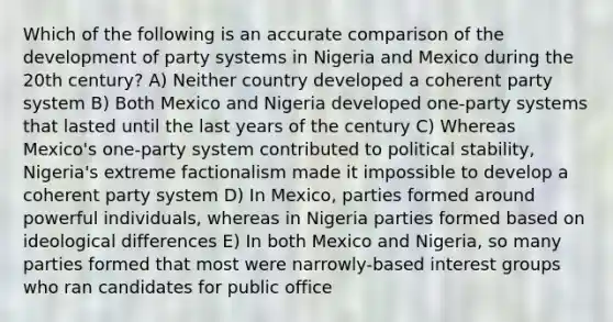 Which of the following is an accurate comparison of the development of party systems in Nigeria and Mexico during the 20th century? A) Neither country developed a coherent party system B) Both Mexico and Nigeria developed one-party systems that lasted until the last years of the century C) Whereas Mexico's one-party system contributed to political stability, Nigeria's extreme factionalism made it impossible to develop a coherent party system D) In Mexico, parties formed around powerful individuals, whereas in Nigeria parties formed based on ideological differences E) In both Mexico and Nigeria, so many parties formed that most were narrowly-based interest groups who ran candidates for public office