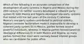 Which of the following is an accurate comparison of the development of party systems in Nigeria and Mexico during the 20th century? A) neither country developed a coherent party system B) both Mexico and Nigeria developed one-party systems that lasted until the last years of the century C) whereas Mexico's one-party system contributed to political stability, Nigeria's extreme factionalism made it impossible to develop a coherent party system D) In Mexico, parties formed around powerful individuals, whereas in Nigeria parties formed based on ideological differences E) In both Mexico and Nigeria, so many parties formed that most were narrowly-based interest groups who ran candidates for public office