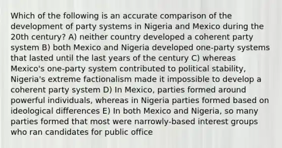 Which of the following is an accurate comparison of the development of party systems in Nigeria and Mexico during the 20th century? A) neither country developed a coherent party system B) both Mexico and Nigeria developed one-party systems that lasted until the last years of the century C) whereas Mexico's one-party system contributed to political stability, Nigeria's extreme factionalism made it impossible to develop a coherent party system D) In Mexico, parties formed around powerful individuals, whereas in Nigeria parties formed based on ideological differences E) In both Mexico and Nigeria, so many parties formed that most were narrowly-based <a href='https://www.questionai.com/knowledge/kiXYXLKJmH-interest-groups' class='anchor-knowledge'>interest groups</a> who ran candidates for public office