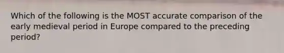 Which of the following is the MOST accurate comparison of the early medieval period in Europe compared to the preceding period?