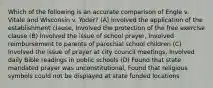 Which of the following is an accurate comparison of Engle v. Vitale and Wisconsin v. Yoder? (A) Involved the application of the establishment clause, Involved the protection of the free exercise clause (B) Involved the issue of school prayer, Involved reimbursement to parents of parochial school children (C) Involved the issue of prayer at city council meetings, Involved daily Bible readings in public schools (D) Found that state mandated prayer was unconstitutional, Found that religious symbols could not be displayed at state funded locations