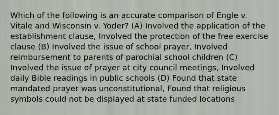 Which of the following is an accurate comparison of Engle v. Vitale and Wisconsin v. Yoder? (A) Involved the application of the establishment clause, Involved the protection of the free exercise clause (B) Involved the issue of school prayer, Involved reimbursement to parents of parochial school children (C) Involved the issue of prayer at city council meetings, Involved daily Bible readings in public schools (D) Found that state mandated prayer was unconstitutional, Found that religious symbols could not be displayed at state funded locations