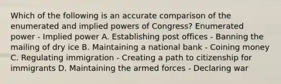 Which of the following is an accurate comparison of the enumerated and implied powers of Congress? Enumerated power - Implied power A. Establishing post offices - Banning the mailing of dry ice B. Maintaining a national bank - Coining money C. Regulating immigration - Creating a path to citizenship for immigrants D. Maintaining the armed forces - Declaring war