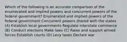 Which of the following is an accurate comparison of the enumerated and implied powers and concurrent powers of the federal government? Enumerated and implied powers of the federal government Concurrent powers shared with the states (A) Establish local governments Regulate interstate commerce (B) Conduct elections Make laws (C) Raise and support armed forces Establish courts (D) Levy taxes Declare war