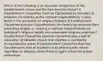 Which of the following is an accurate comparison of the establishment clause and the free exercise clause? A Establishment ClauseFree Exercise ClauseUsed by founders to establish Christianity as the national religionReflects a basic belief in the protection of religious freedom B Establishment ClauseFree Exercise ClauseProhibits the federal government from promoting religion or creating a national religionProtects an individual's religious beliefs and reasonable religious practices C Establishment ClauseFree Exercise ClauseProvides a wall of separation of between church and stateNot a civil liberty incorporated to states D Establishment ClauseFree Exercise ClauseEnsures that all students must attend public school regardless of religious views.Protects again school-led prayer ceremonies