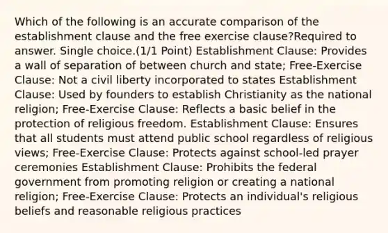 Which of the following is an accurate comparison of the establishment clause and the free exercise clause?Required to answer. Single choice.(1/1 Point) Establishment Clause: Provides a wall of separation of between church and state; Free-Exercise Clause: Not a civil liberty incorporated to states Establishment Clause: Used by founders to establish Christianity as the national religion; Free-Exercise Clause: Reflects a basic belief in the protection of religious freedom. Establishment Clause: Ensures that all students must attend public school regardless of religious views; Free-Exercise Clause: Protects against school-led prayer ceremonies Establishment Clause: Prohibits the federal government from promoting religion or creating a national religion; Free-Exercise Clause: Protects an individual's religious beliefs and reasonable religious practices