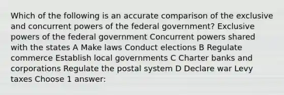 Which of the following is an accurate comparison of the exclusive and concurrent powers of the federal government? Exclusive powers of the federal government Concurrent powers shared with the states A Make laws Conduct elections B Regulate commerce Establish local governments C Charter banks and corporations Regulate the postal system D Declare war Levy taxes Choose 1 answer: