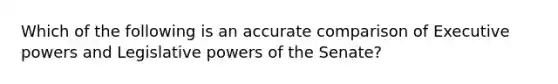 Which of the following is an accurate comparison of Executive powers and Legislative powers of the Senate?