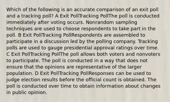 Which of the following is an accurate comparison of an exit poll and a tracking poll? A Exit PollTracking PollThe poll is conducted immediately after voting occurs. Nonrandom sampling techniques are used to choose respondents to take part in the poll. B Exit PollTracking PollRespondents are assembled to participate in a discussion led by the polling company. Tracking polls are used to gauge presidential approval ratings over time. C Exit PollTracking PollThe poll allows both voters and nonvoters to participate. The poll is conducted in a way that does not ensure that the opinions are representative of the larger population. D Exit PollTracking PollResponses can be used to judge election results before the official count is obtained. The poll is conducted over time to obtain information about changes in public opinion.